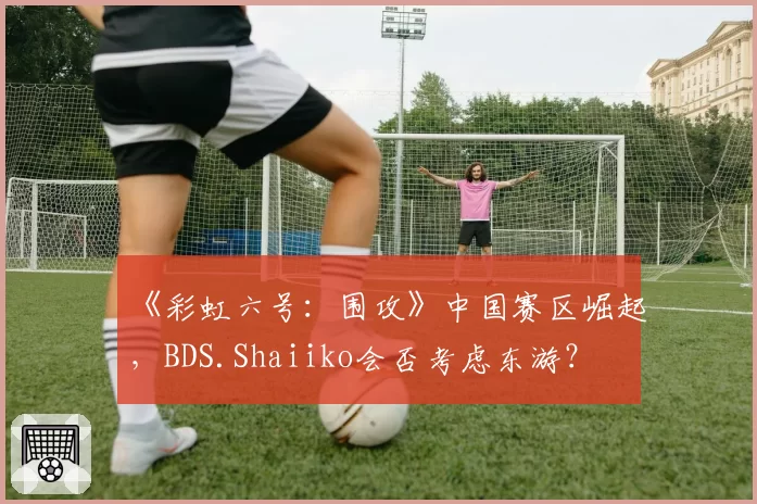 《彩虹六号:围攻》中国赛区崛起,BDS.Shaiiko会否考虑东游?