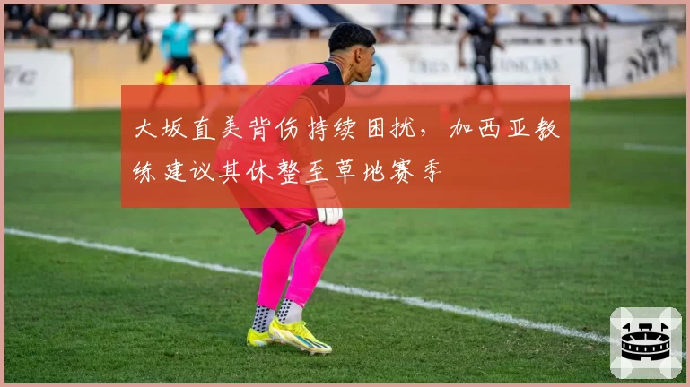 大坂直美背伤持续困扰,加西亚教练建议其休整至草地赛季