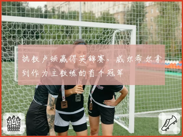 执教卢顿赢得英锦赛，威尔希尔拿到作为主教练的首个冠军