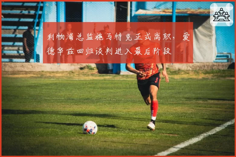 利物浦总监施马特克正式离职，爱德华兹回归谈判进入最后阶段