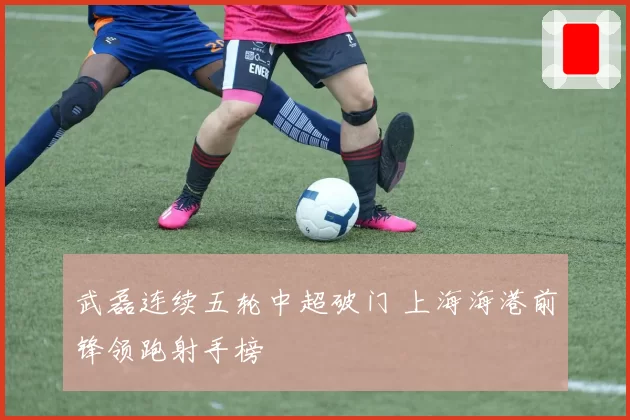 武磊连续五轮中超破门 上海海港前锋领跑射手榜
