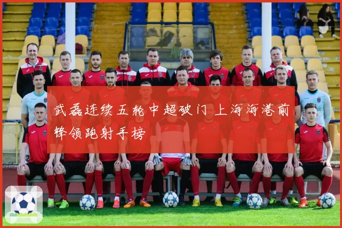 武磊连续五轮中超破门 上海海港前锋领跑射手榜