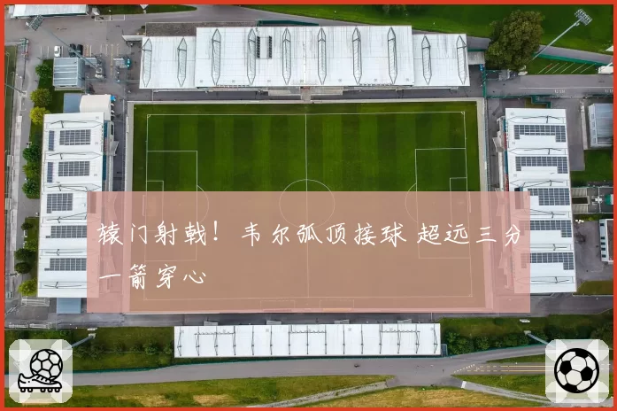 辕门射戟!韦尔弧顶接球 超远三分一箭穿心