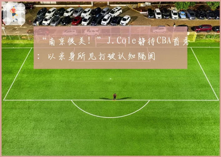 “南京很美!”J.Cole静待CBA首秀:以亲身所见打破认知隔阂