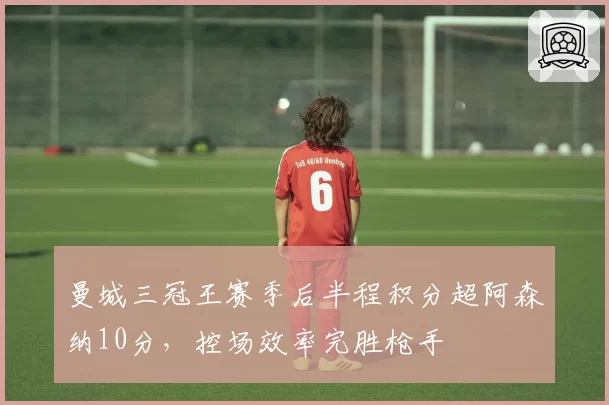 曼城三冠王赛季后半程积分超阿森纳10分,控场效率完胜枪手