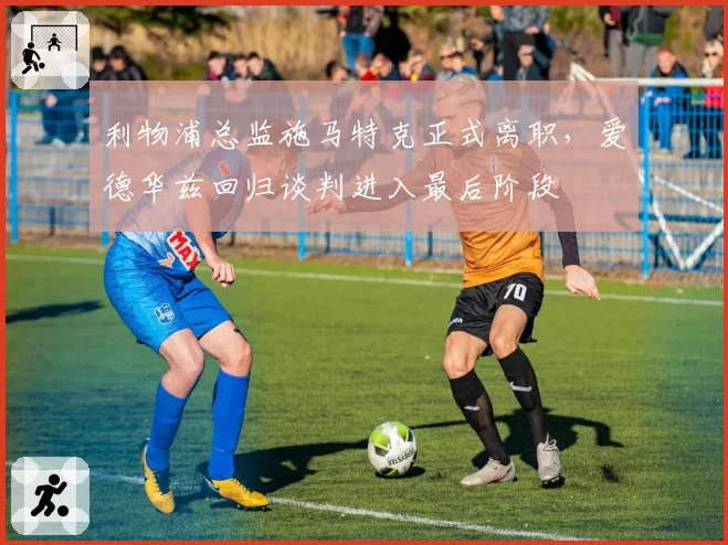 利物浦总监施马特克正式离职，爱德华兹回归谈判进入最后阶段