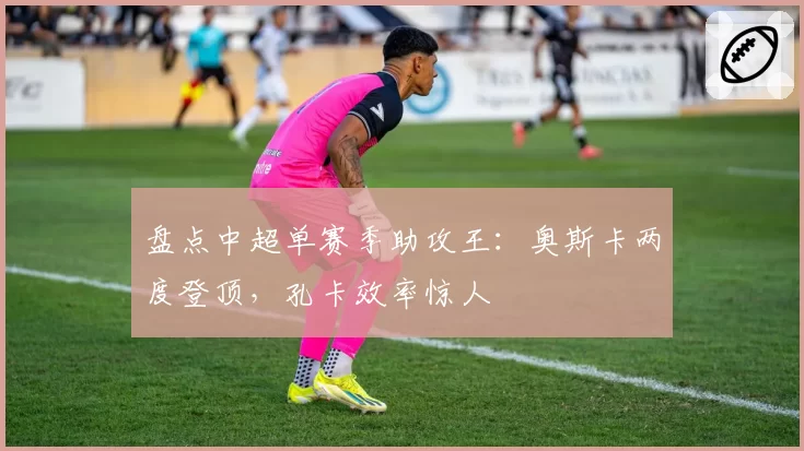 盘点中超单赛季助攻王:奥斯卡两度登顶,孔卡效率惊人