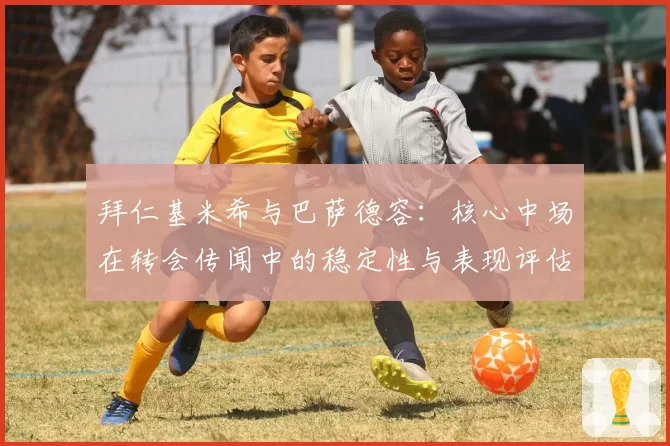拜仁基米希与巴萨德容:核心中场在转会传闻中的稳定性与表现评估