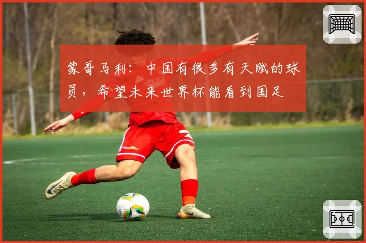 蒙哥马利:中国有很多有天赋的球员,希望未来世界杯能看到国足