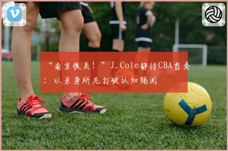 “南京很美！”J.Cole静待CBA首秀：以亲身所见打破认知隔阂