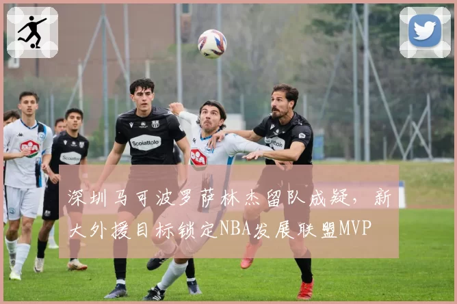 深圳马可波罗萨林杰留队成疑，新大外援目标锁定NBA发展联盟MVP