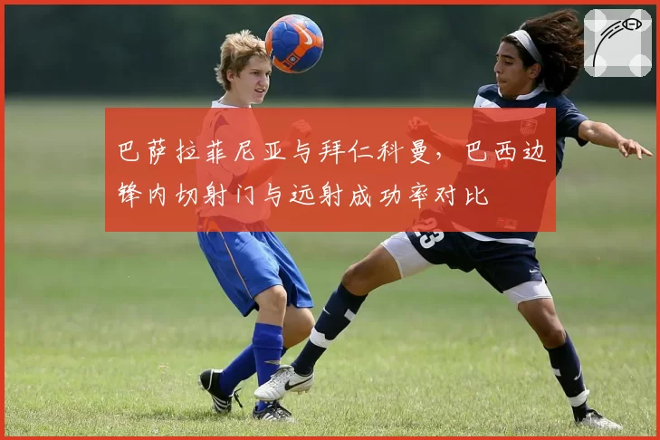 巴萨拉菲尼亚与拜仁科曼，巴西边锋内切射门与远射成功率对比