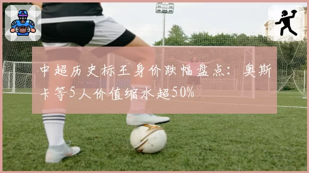 中超历史标王身价跌幅盘点:奥斯卡等5人价值缩水超50%