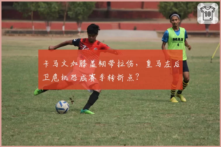 卡马文加膝盖韧带拉伤，皇马左后卫危机恐成赛季转折点？