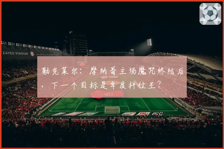 勒克莱尔：摩纳哥主场魔咒终结后，下一个目标是年度杆位王？