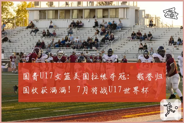 国青U17女篮美国拉练夺冠:载誉归国收获满满!7月将战U17世界杯