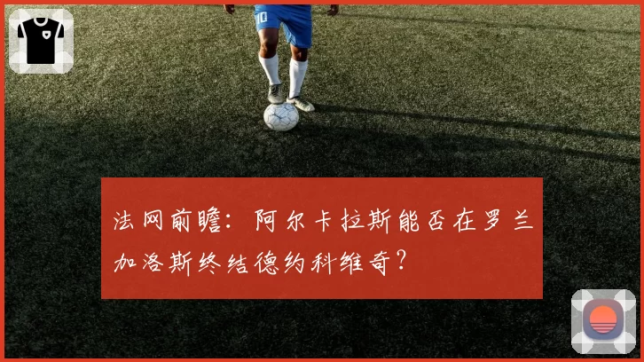 法网前瞻:阿尔卡拉斯能否在罗兰加洛斯终结德约科维奇?