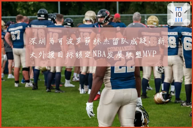 深圳马可波罗萨林杰留队成疑，新大外援目标锁定NBA发展联盟MVP