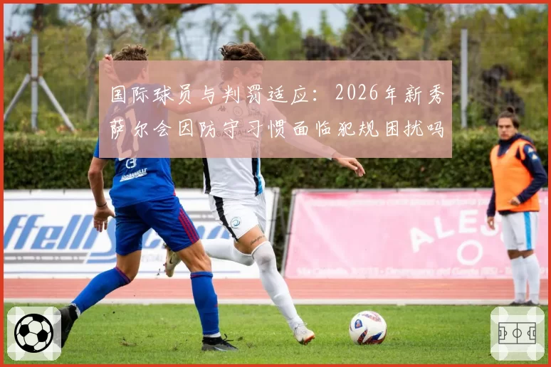 国际球员与判罚适应：2026年新秀萨尔会因防守习惯面临犯规困扰吗？