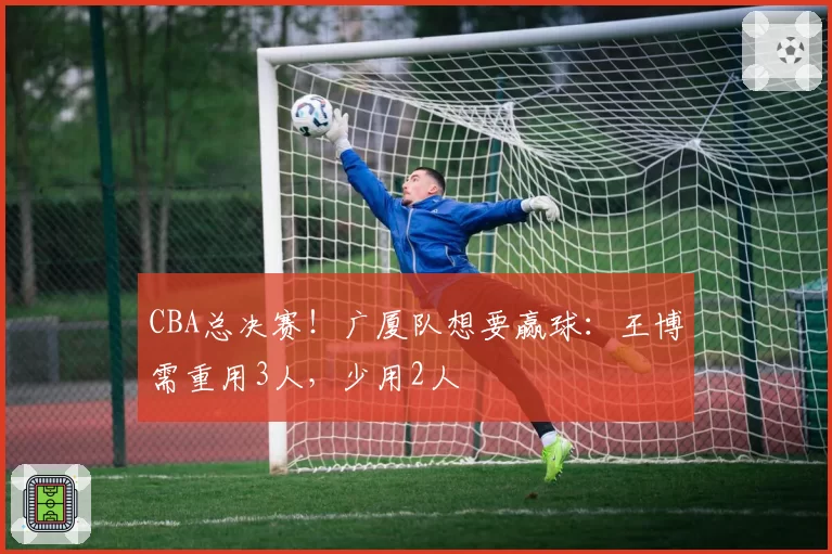 CBA总决赛！广厦队想要赢球：王博需重用3人，少用2人