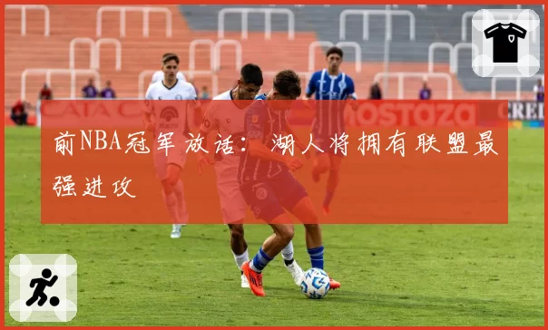 前NBA冠军放话：湖人将拥有联盟最强进攻