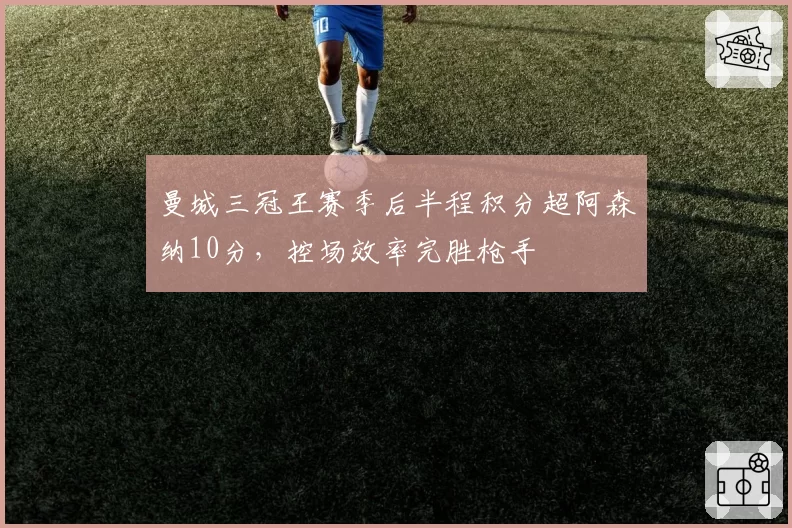 曼城三冠王赛季后半程积分超阿森纳10分,控场效率完胜枪手