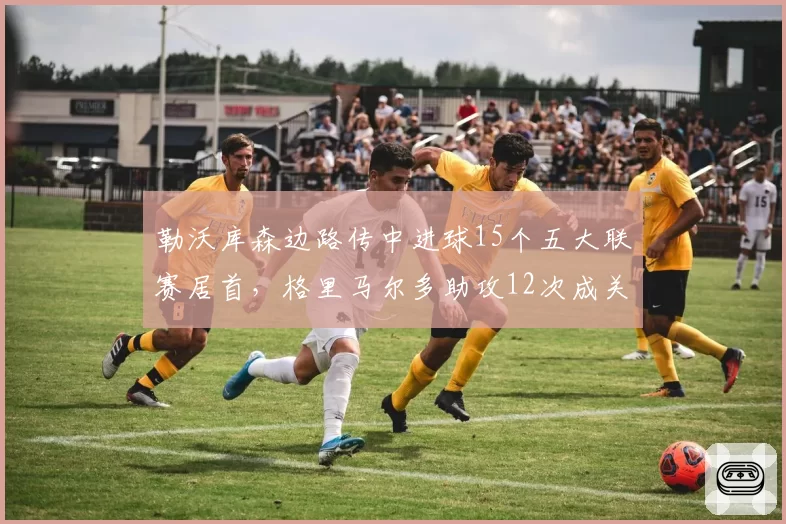 勒沃库森边路传中进球15个五大联赛居首，格里马尔多助攻12次成关键