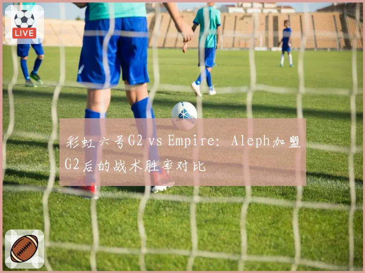 彩虹六号G2 vs Empire:Aleph加盟G2后的战术胜率对比