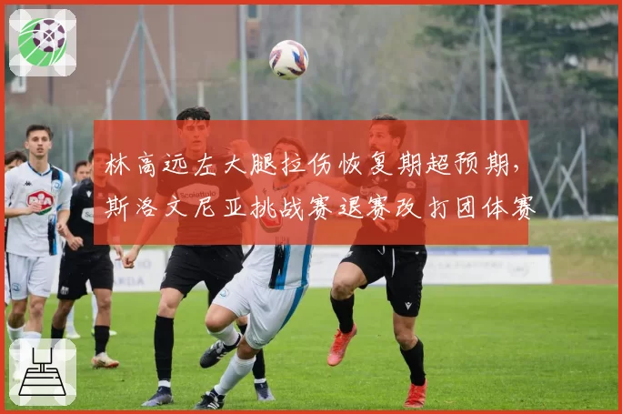 林高远左大腿拉伤恢复期超预期，斯洛文尼亚挑战赛退赛改打团体赛