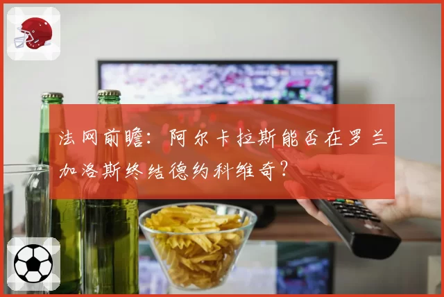 法网前瞻:阿尔卡拉斯能否在罗兰加洛斯终结德约科维奇?
