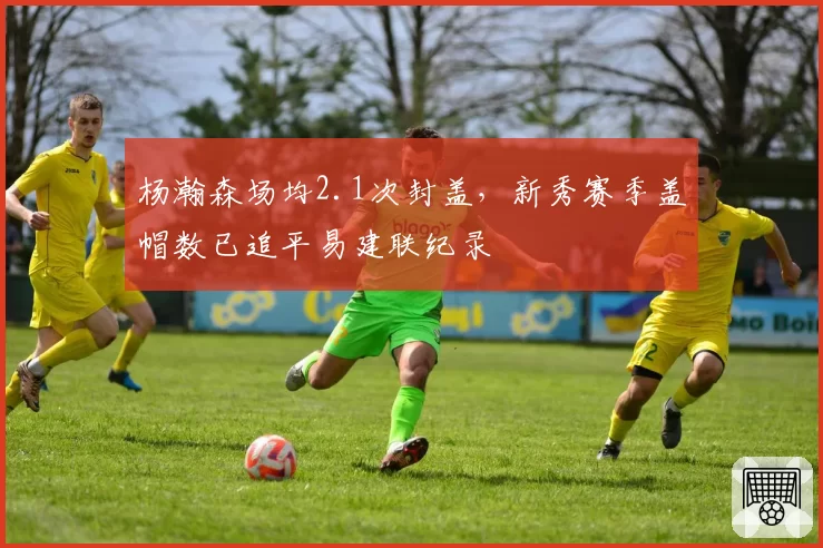 杨瀚森场均2.1次封盖,新秀赛季盖帽数已追平易建联纪录