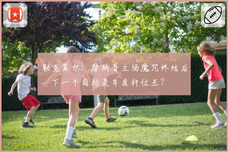 勒克莱尔:摩纳哥主场魔咒终结后,下一个目标是年度杆位王?