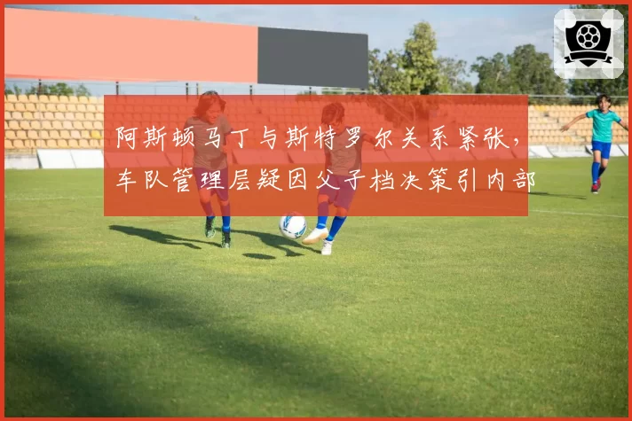 阿斯顿马丁与斯特罗尔关系紧张，车队管理层疑因父子档决策引内部裂痕
