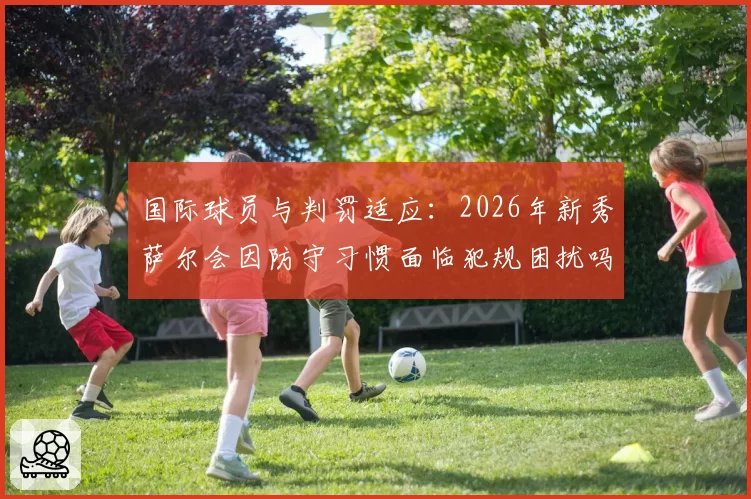 国际球员与判罚适应:2026年新秀萨尔会因防守习惯面临犯规困扰吗?