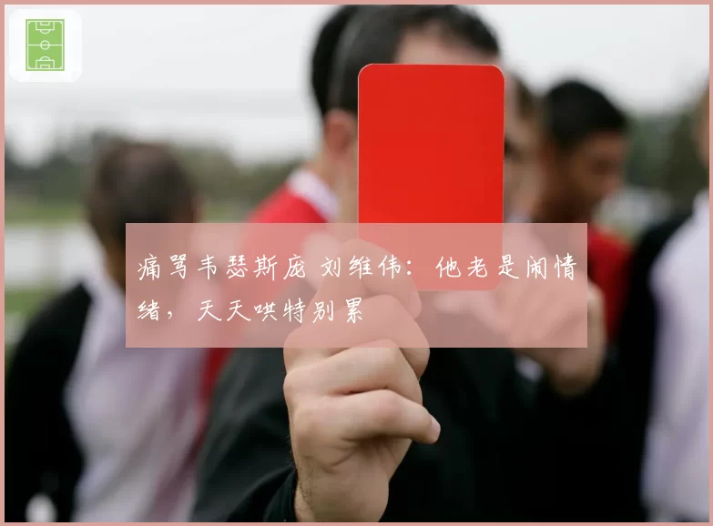 痛骂韦瑟斯庞 刘维伟:他老是闹情绪,天天哄特别累
