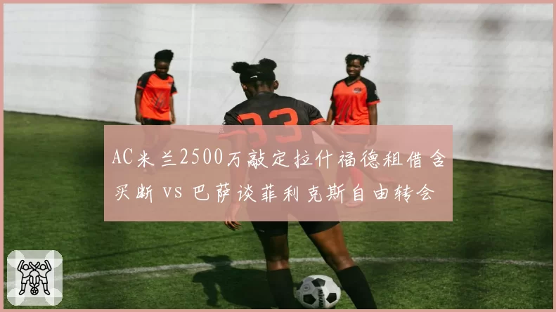 AC米兰2500万敲定拉什福德租借含买断 vs 巴萨谈菲利克斯自由转会，两大落魄边锋竞逐米兰城