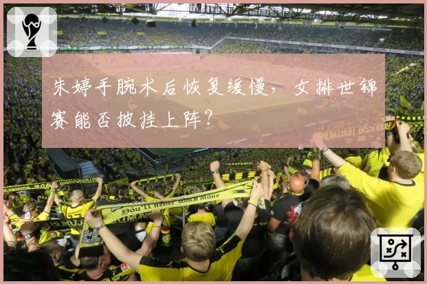 朱婷手腕术后恢复缓慢，女排世锦赛能否披挂上阵？