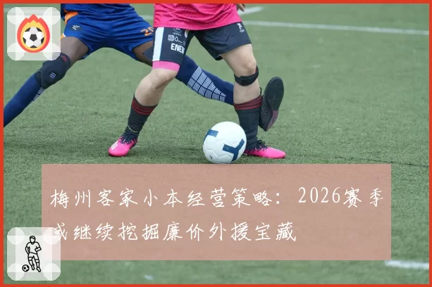 梅州客家小本经营策略:2026赛季或继续挖掘廉价外援宝藏