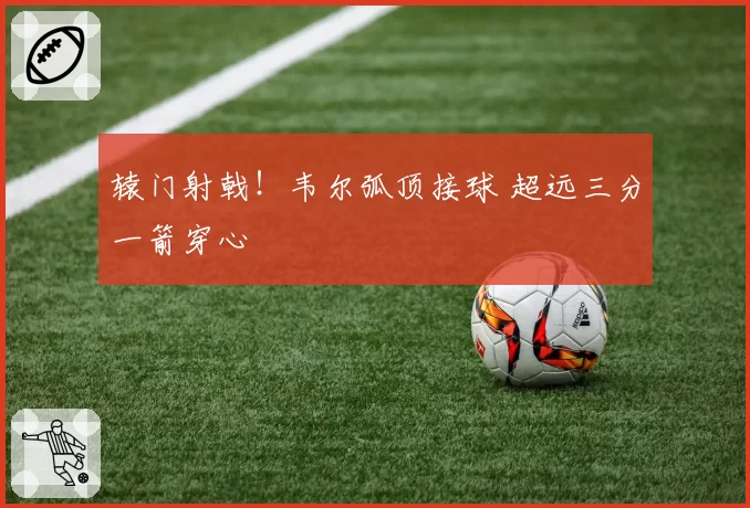 辕门射戟!韦尔弧顶接球 超远三分一箭穿心