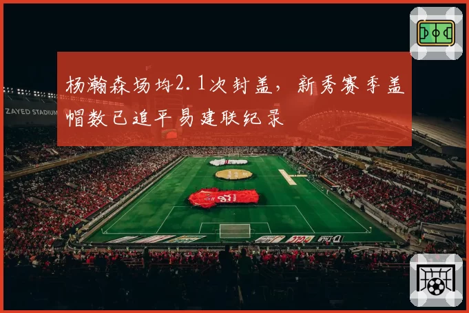 杨瀚森场均2.1次封盖，新秀赛季盖帽数已追平易建联纪录