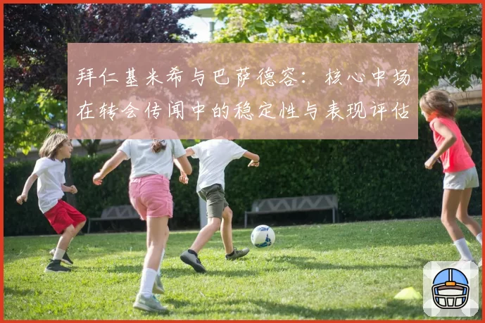 拜仁基米希与巴萨德容:核心中场在转会传闻中的稳定性与表现评估