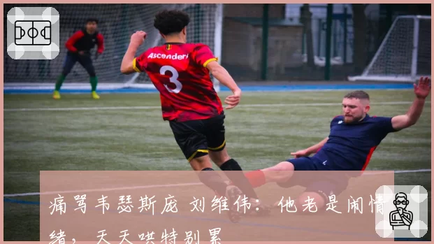痛骂韦瑟斯庞 刘维伟:他老是闹情绪,天天哄特别累