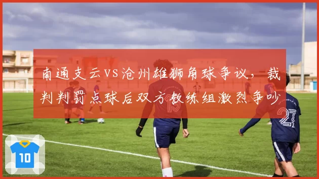 南通支云vs沧州雄狮角球争议，裁判判罚点球后双方教练组激烈争吵