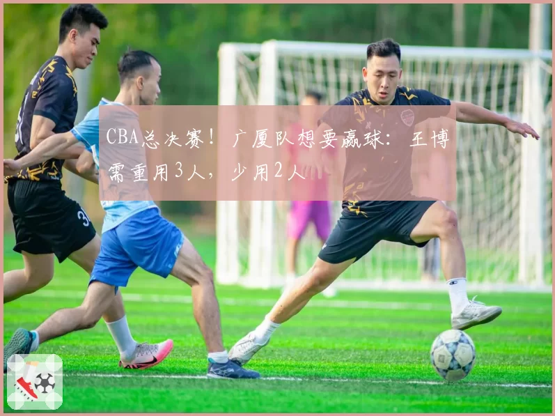 CBA总决赛！广厦队想要赢球：王博需重用3人，少用2人