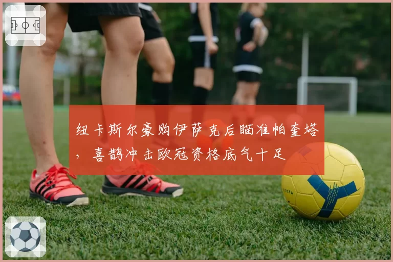 纽卡斯尔豪购伊萨克后瞄准帕奎塔，喜鹊冲击欧冠资格底气十足