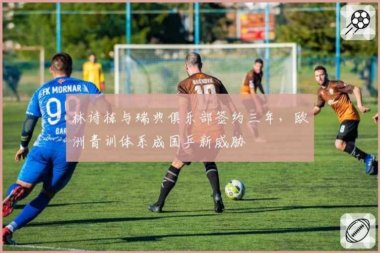 林诗栋与瑞典俱乐部签约三年，欧洲青训体系成国乒新威胁