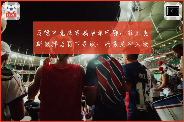 马德里竞技客战毕尔巴鄂，菲利克斯假摔后罚下争议，西蒙尼冲入场内抗议