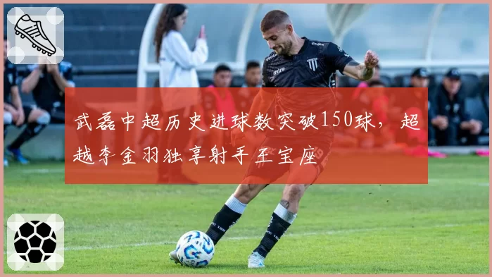 武磊中超历史进球数突破150球，超越李金羽独享射手王宝座