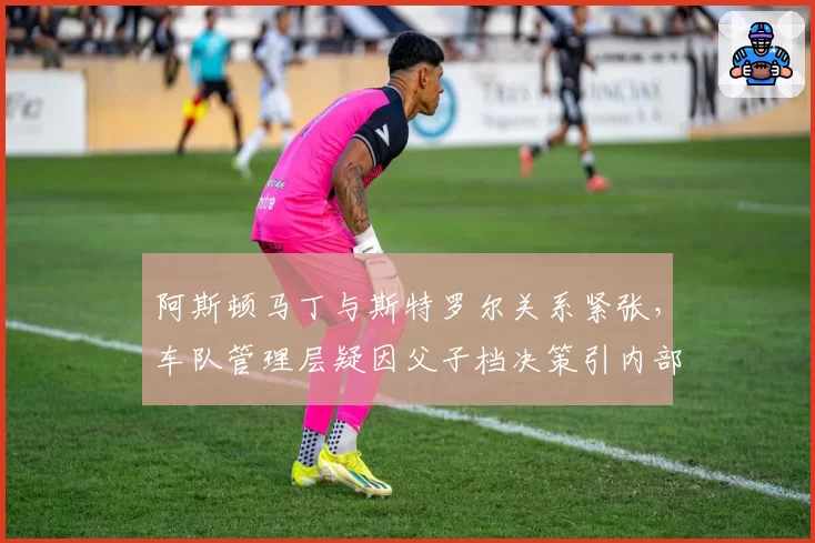 阿斯顿马丁与斯特罗尔关系紧张，车队管理层疑因父子档决策引内部裂痕