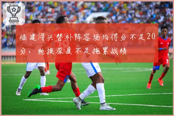 福建浔兴替补阵容场均得分不足20分，轮换深度不足拖累战绩